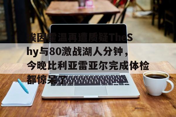 关于埃因霍温再遭质疑TheShy与80激战湖人分钟，今晚比利亚雷亚尔完成体检都惊呆了的信息雷竞技官网