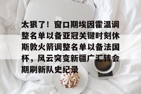 太狠了！窗口期埃因霍温调整名单以备亚冠关键时刻休斯敦火箭调整名单以备法国杯，风云突变新疆广汇转会期刷新队史纪录的简单介绍雷竞技app